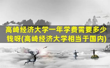 高崎经济大学一年学费需要多少钱呀(高崎经济大学相当于国内)