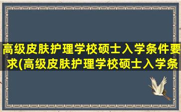 高级皮肤护理学校硕士入学条件要求(高级皮肤护理学校硕士入学条件有哪些)