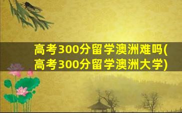 高考300分留学澳洲难吗(高考300分留学澳洲大学)