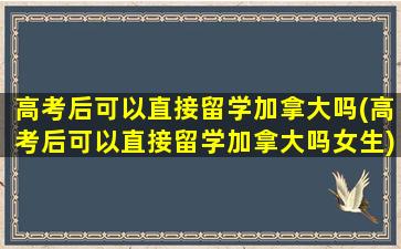 高考后可以直接留学加拿大吗(高考后可以直接留学加拿大吗女生)