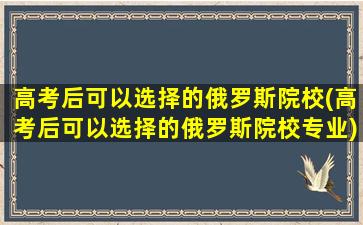 高考后可以选择的俄罗斯院校(高考后可以选择的俄罗斯院校专业)