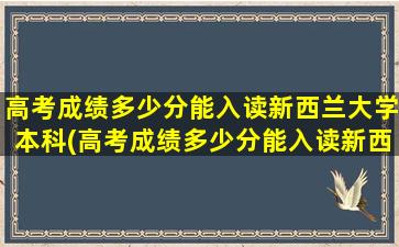 高考成绩多少分能入读新西兰大学本科(高考成绩多少分能入读新西兰大学呢)