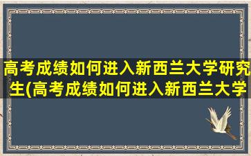 高考成绩如何进入新西兰大学研究生(高考成绩如何进入新西兰大学本科)