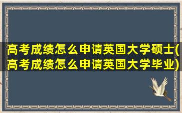 高考成绩怎么申请英国大学硕士(高考成绩怎么申请英国大学毕业)