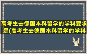 高考生去德国本科留学的学科要求是(高考生去德国本科留学的学科要求高吗)