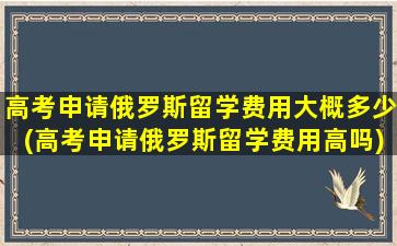 高考申请俄罗斯留学费用大概多少(高考申请俄罗斯留学费用高吗)