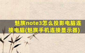 魅族note3怎么投影电脑连接电脑(魅族手机连接显示器)