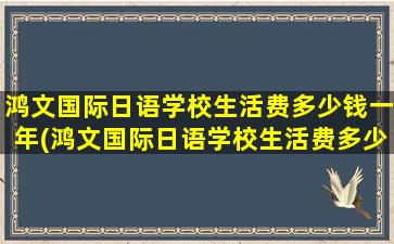 鸿文国际日语学校生活费多少钱一年(鸿文国际日语学校生活费多少钱啊)