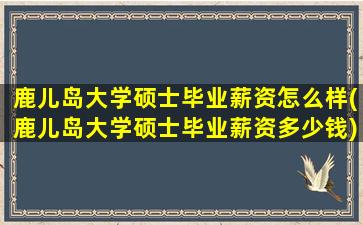 鹿儿岛大学硕士毕业薪资怎么样(鹿儿岛大学硕士毕业薪资多少钱)