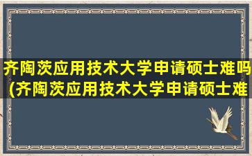 齐陶茨应用技术大学申请硕士难吗(齐陶茨应用技术大学申请硕士难吗多少钱)